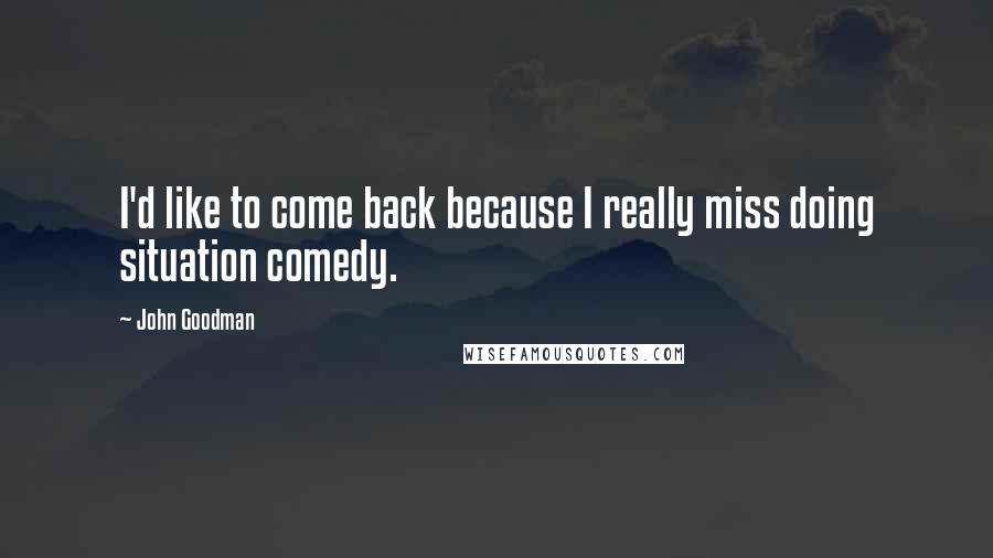 John Goodman Quotes: I'd like to come back because I really miss doing situation comedy.