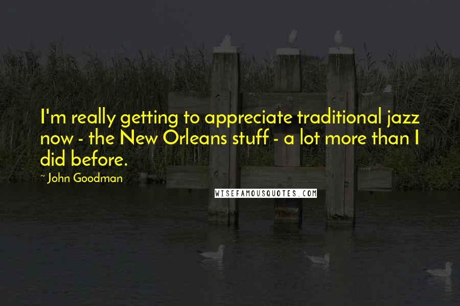 John Goodman Quotes: I'm really getting to appreciate traditional jazz now - the New Orleans stuff - a lot more than I did before.