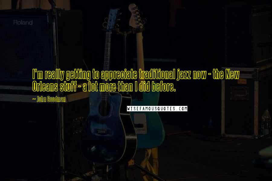 John Goodman Quotes: I'm really getting to appreciate traditional jazz now - the New Orleans stuff - a lot more than I did before.
