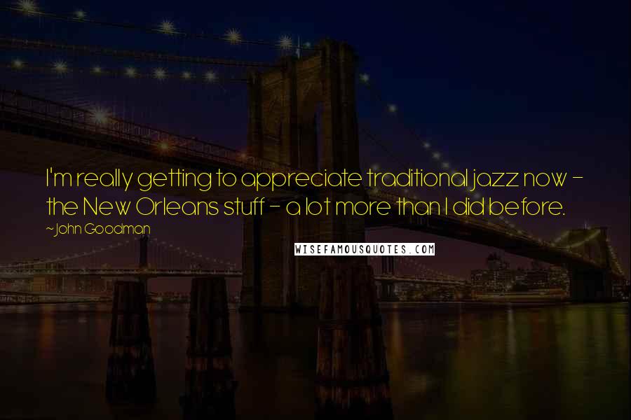 John Goodman Quotes: I'm really getting to appreciate traditional jazz now - the New Orleans stuff - a lot more than I did before.