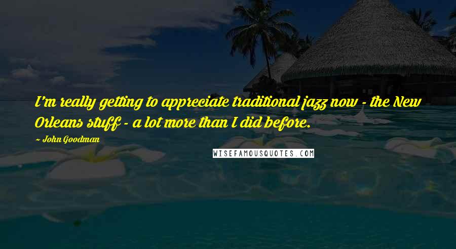 John Goodman Quotes: I'm really getting to appreciate traditional jazz now - the New Orleans stuff - a lot more than I did before.