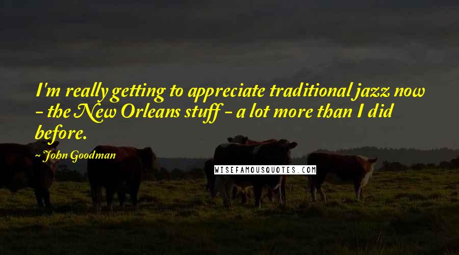 John Goodman Quotes: I'm really getting to appreciate traditional jazz now - the New Orleans stuff - a lot more than I did before.