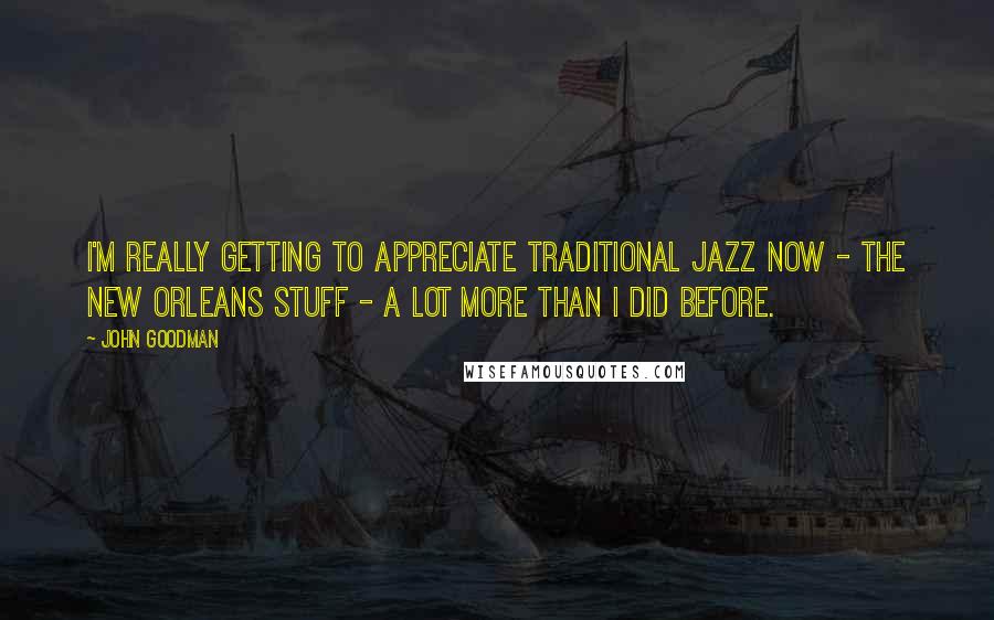 John Goodman Quotes: I'm really getting to appreciate traditional jazz now - the New Orleans stuff - a lot more than I did before.
