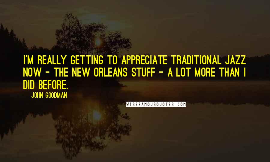 John Goodman Quotes: I'm really getting to appreciate traditional jazz now - the New Orleans stuff - a lot more than I did before.
