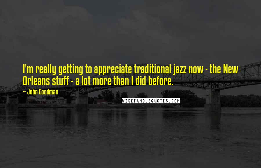 John Goodman Quotes: I'm really getting to appreciate traditional jazz now - the New Orleans stuff - a lot more than I did before.