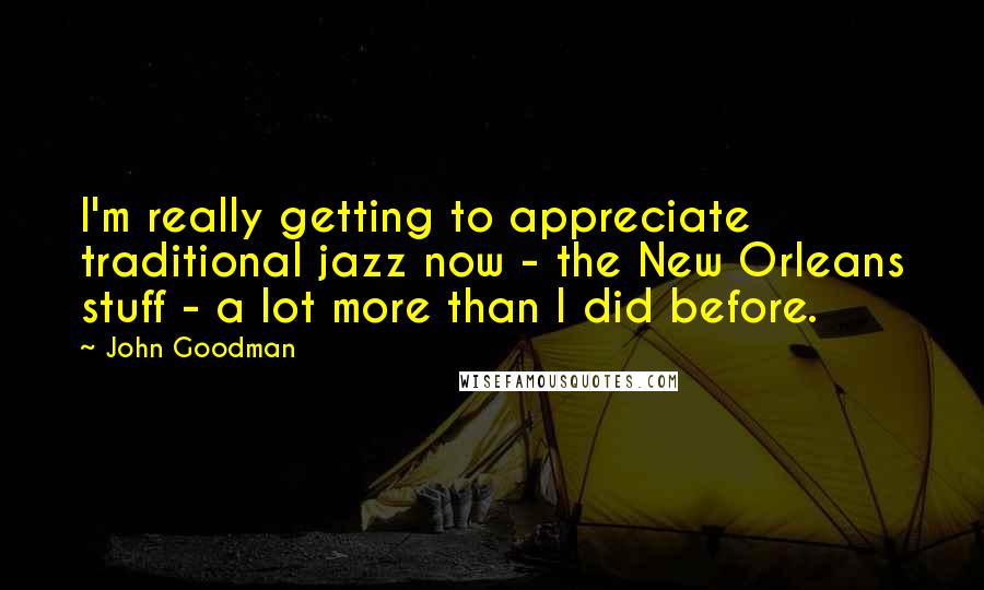 John Goodman Quotes: I'm really getting to appreciate traditional jazz now - the New Orleans stuff - a lot more than I did before.