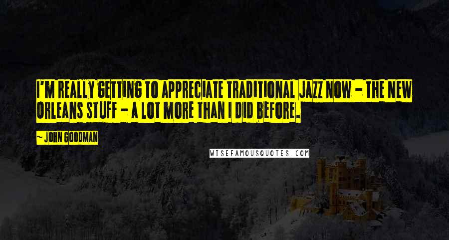 John Goodman Quotes: I'm really getting to appreciate traditional jazz now - the New Orleans stuff - a lot more than I did before.