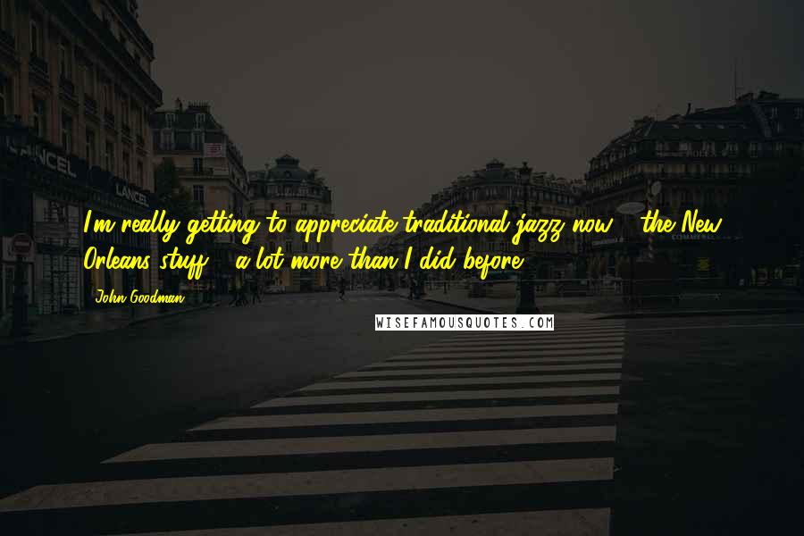 John Goodman Quotes: I'm really getting to appreciate traditional jazz now - the New Orleans stuff - a lot more than I did before.