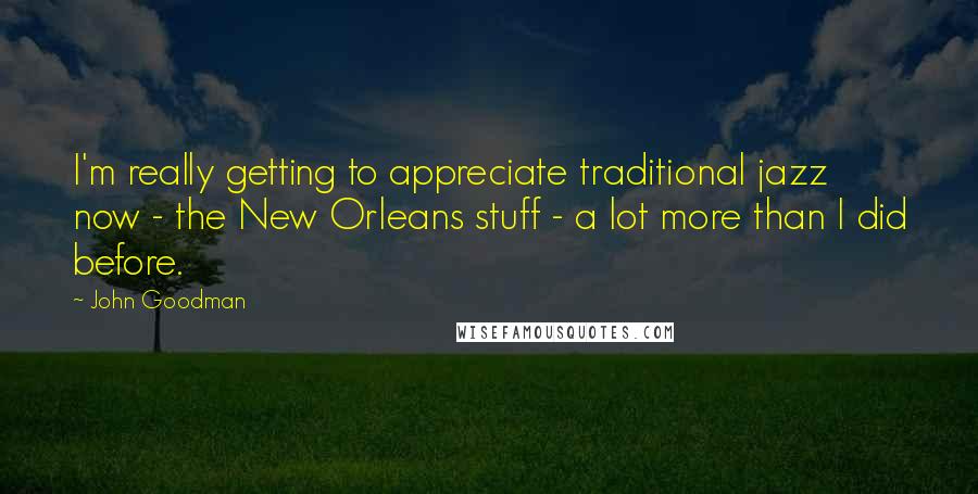 John Goodman Quotes: I'm really getting to appreciate traditional jazz now - the New Orleans stuff - a lot more than I did before.