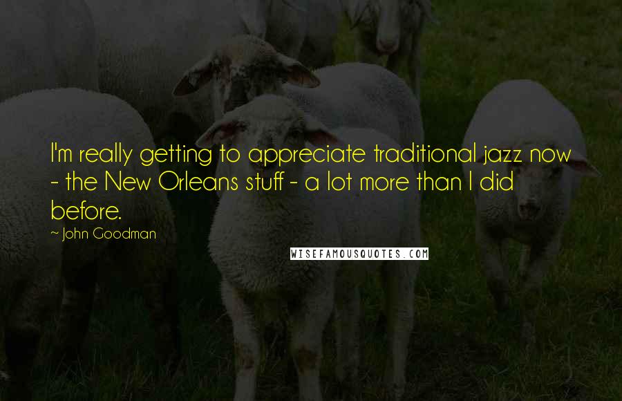 John Goodman Quotes: I'm really getting to appreciate traditional jazz now - the New Orleans stuff - a lot more than I did before.