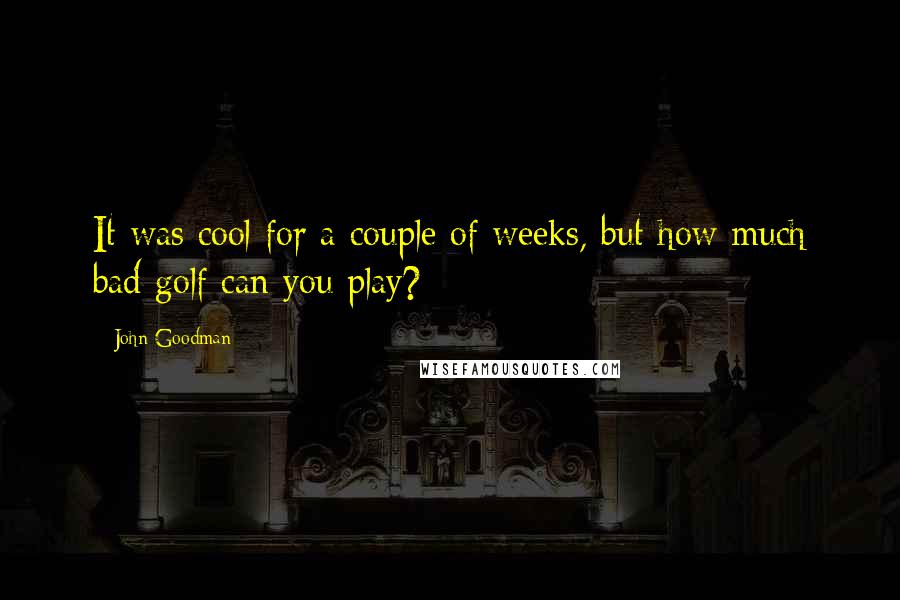 John Goodman Quotes: It was cool for a couple of weeks, but how much bad golf can you play?