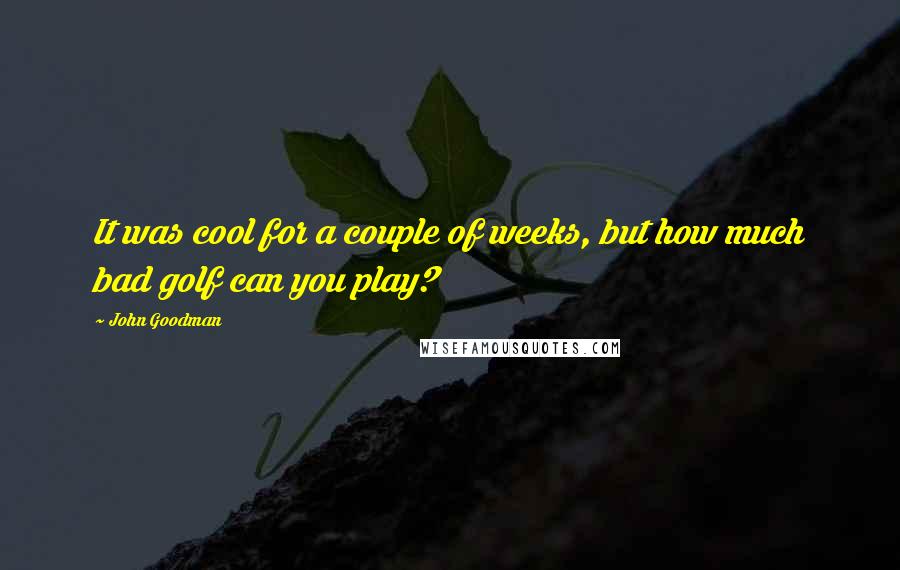 John Goodman Quotes: It was cool for a couple of weeks, but how much bad golf can you play?