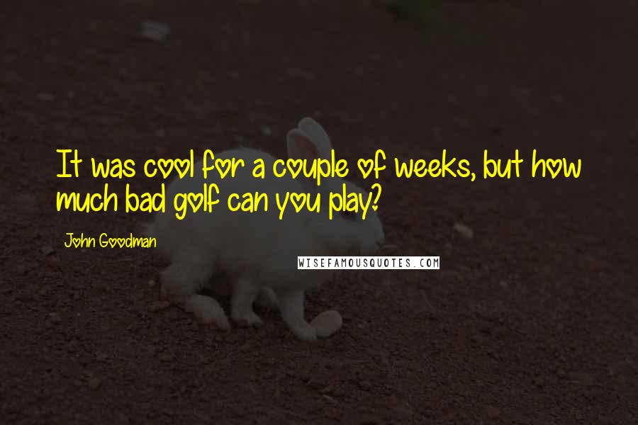 John Goodman Quotes: It was cool for a couple of weeks, but how much bad golf can you play?