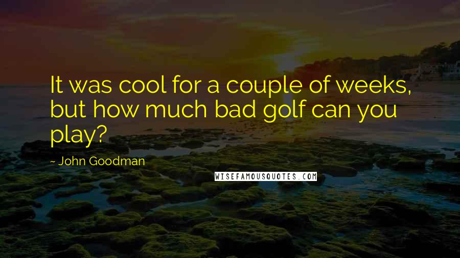 John Goodman Quotes: It was cool for a couple of weeks, but how much bad golf can you play?