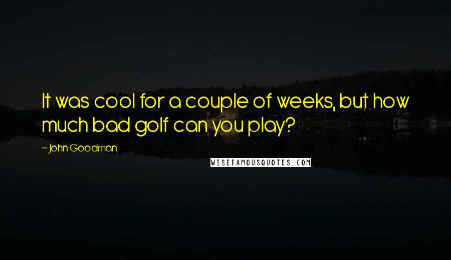 John Goodman Quotes: It was cool for a couple of weeks, but how much bad golf can you play?