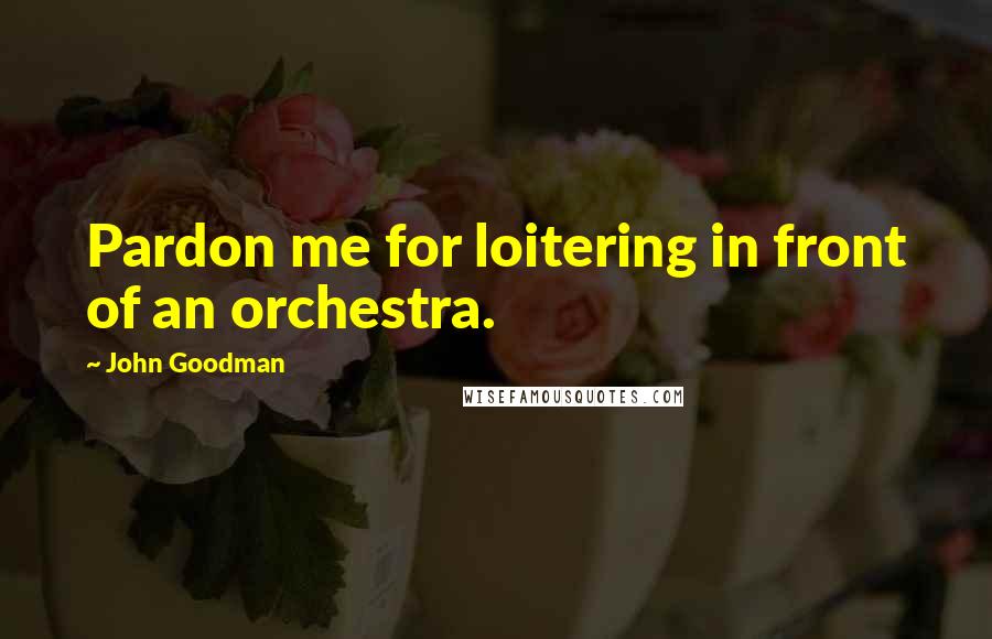 John Goodman Quotes: Pardon me for loitering in front of an orchestra.