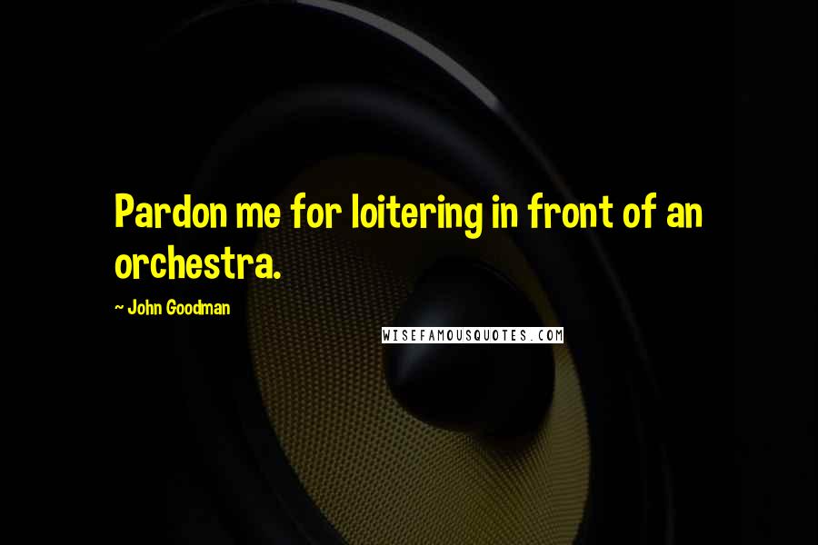 John Goodman Quotes: Pardon me for loitering in front of an orchestra.