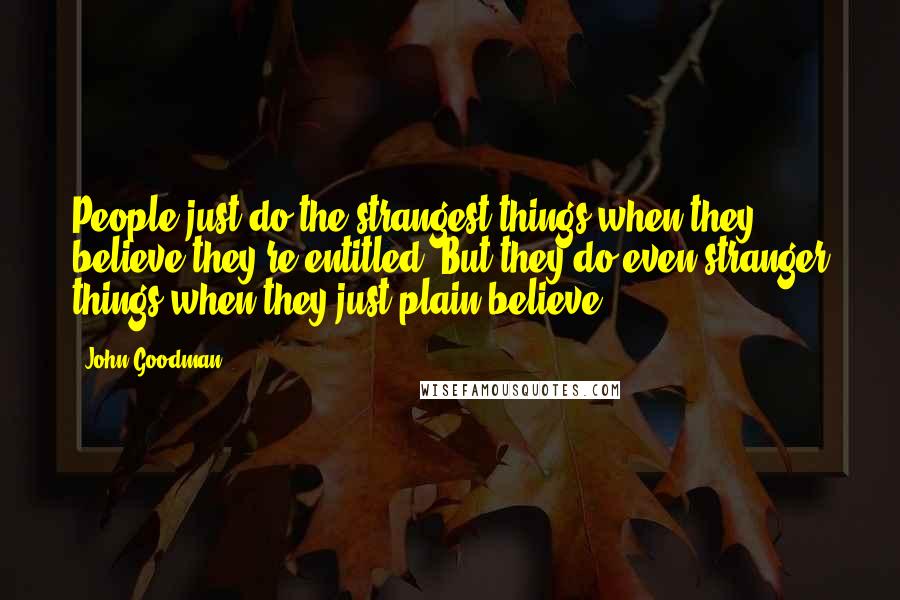 John Goodman Quotes: People just do the strangest things when they believe they're entitled. But they do even stranger things when they just plain believe.