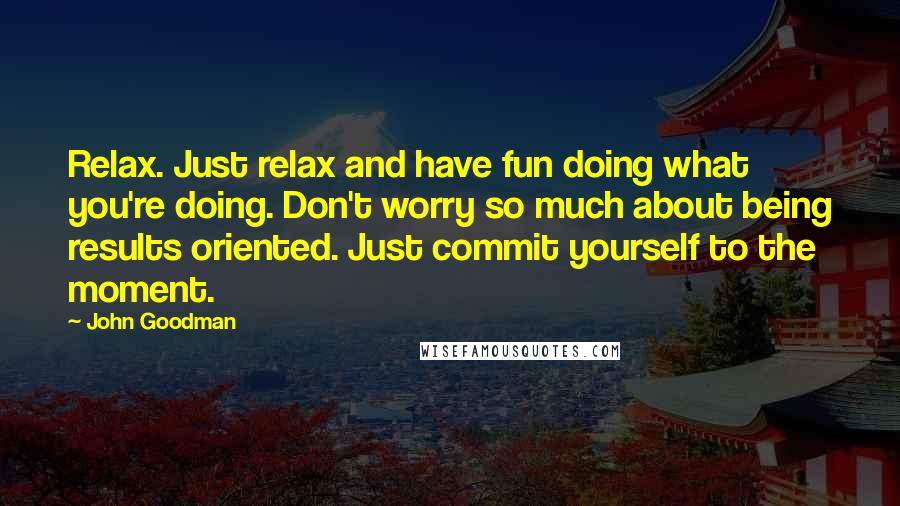 John Goodman Quotes: Relax. Just relax and have fun doing what you're doing. Don't worry so much about being results oriented. Just commit yourself to the moment.