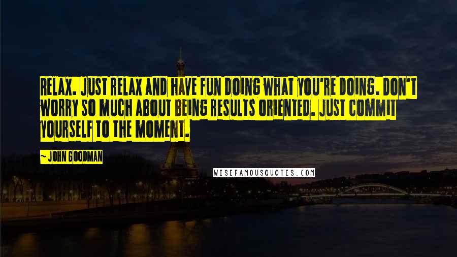 John Goodman Quotes: Relax. Just relax and have fun doing what you're doing. Don't worry so much about being results oriented. Just commit yourself to the moment.