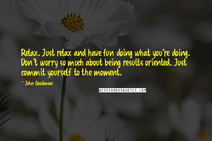 John Goodman Quotes: Relax. Just relax and have fun doing what you're doing. Don't worry so much about being results oriented. Just commit yourself to the moment.