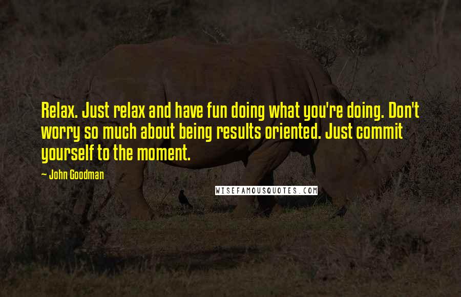 John Goodman Quotes: Relax. Just relax and have fun doing what you're doing. Don't worry so much about being results oriented. Just commit yourself to the moment.