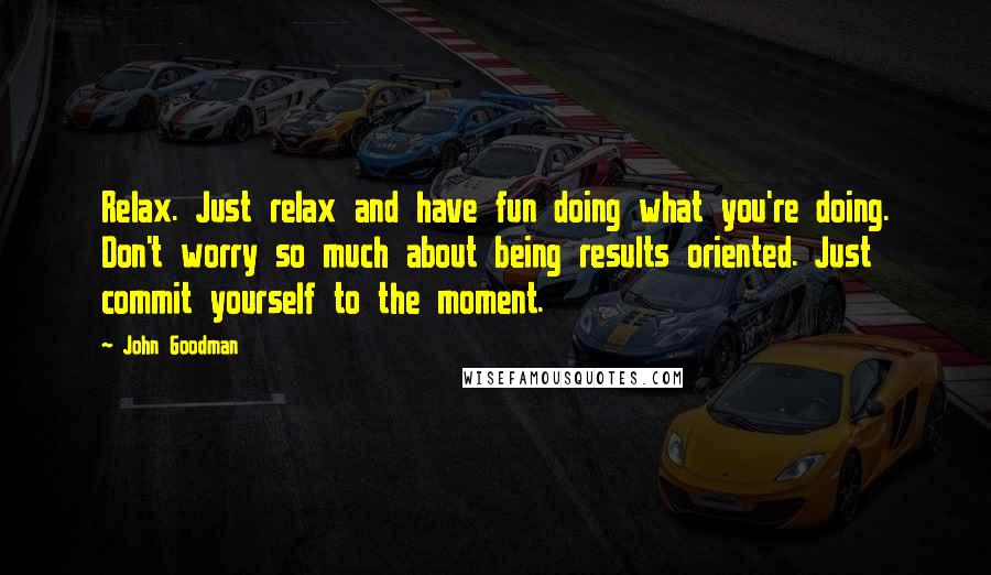 John Goodman Quotes: Relax. Just relax and have fun doing what you're doing. Don't worry so much about being results oriented. Just commit yourself to the moment.