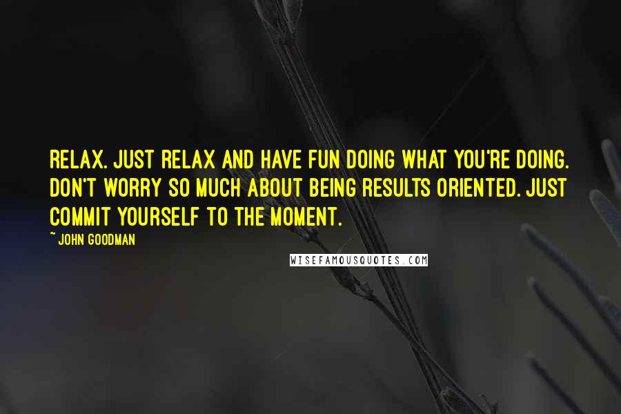 John Goodman Quotes: Relax. Just relax and have fun doing what you're doing. Don't worry so much about being results oriented. Just commit yourself to the moment.