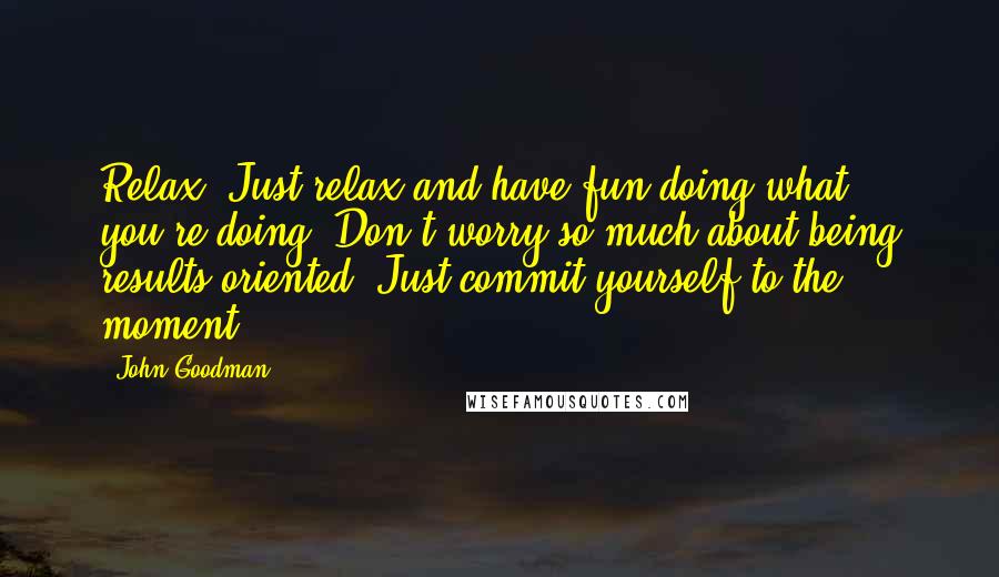 John Goodman Quotes: Relax. Just relax and have fun doing what you're doing. Don't worry so much about being results oriented. Just commit yourself to the moment.