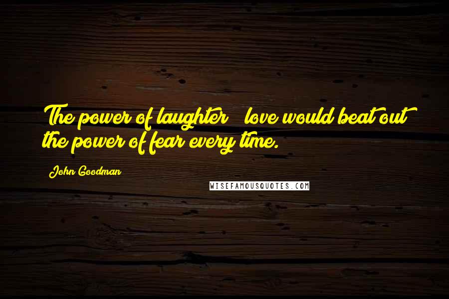John Goodman Quotes: The power of laughter & love would beat out the power of fear every time.