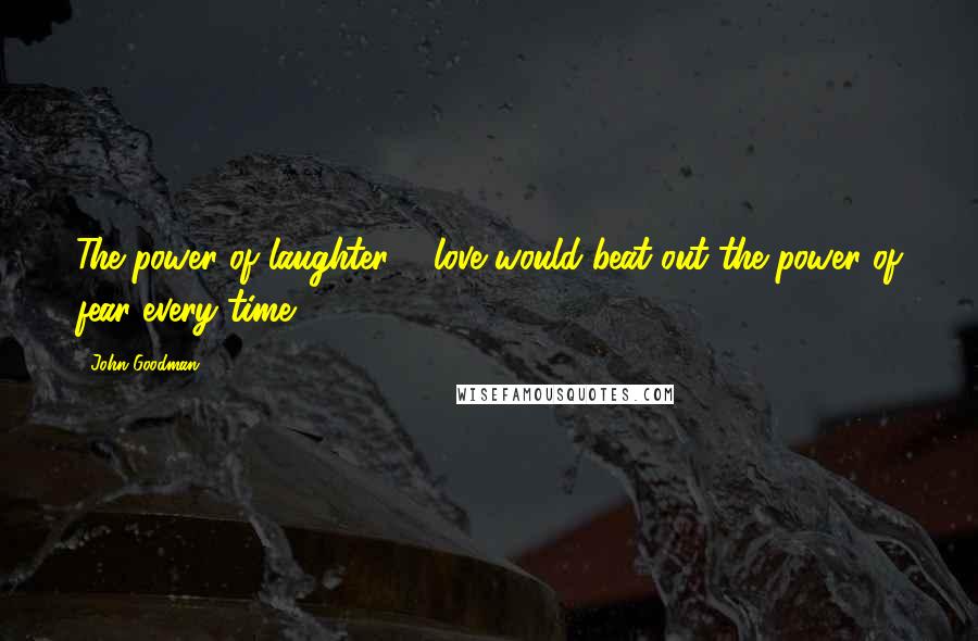 John Goodman Quotes: The power of laughter & love would beat out the power of fear every time.