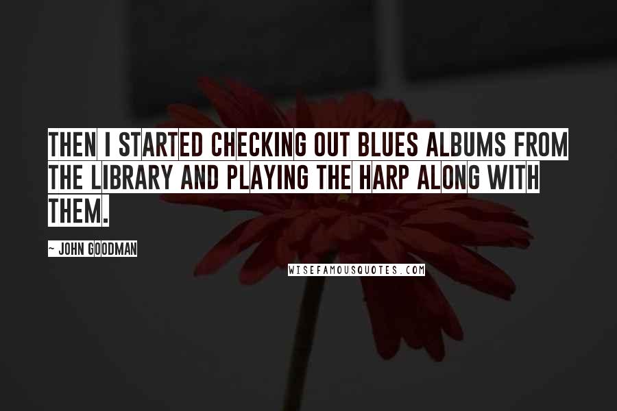 John Goodman Quotes: Then I started checking out blues albums from the library and playing the harp along with them.