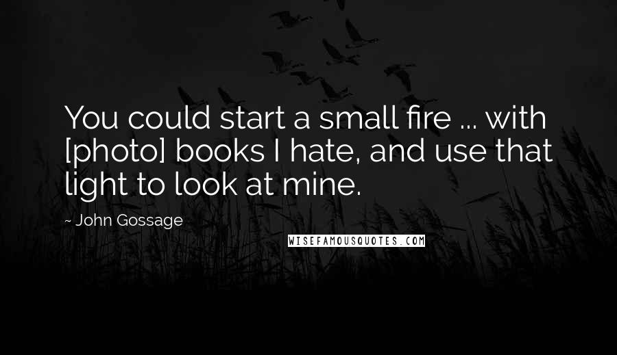 John Gossage Quotes: You could start a small fire ... with [photo] books I hate, and use that light to look at mine.