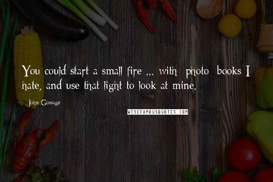 John Gossage Quotes: You could start a small fire ... with [photo] books I hate, and use that light to look at mine.