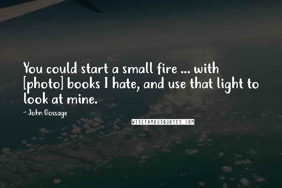 John Gossage Quotes: You could start a small fire ... with [photo] books I hate, and use that light to look at mine.