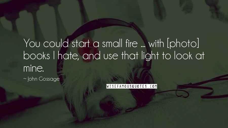 John Gossage Quotes: You could start a small fire ... with [photo] books I hate, and use that light to look at mine.