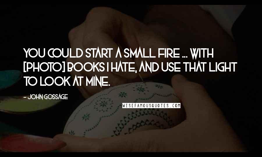 John Gossage Quotes: You could start a small fire ... with [photo] books I hate, and use that light to look at mine.