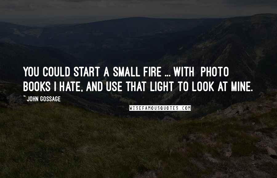 John Gossage Quotes: You could start a small fire ... with [photo] books I hate, and use that light to look at mine.