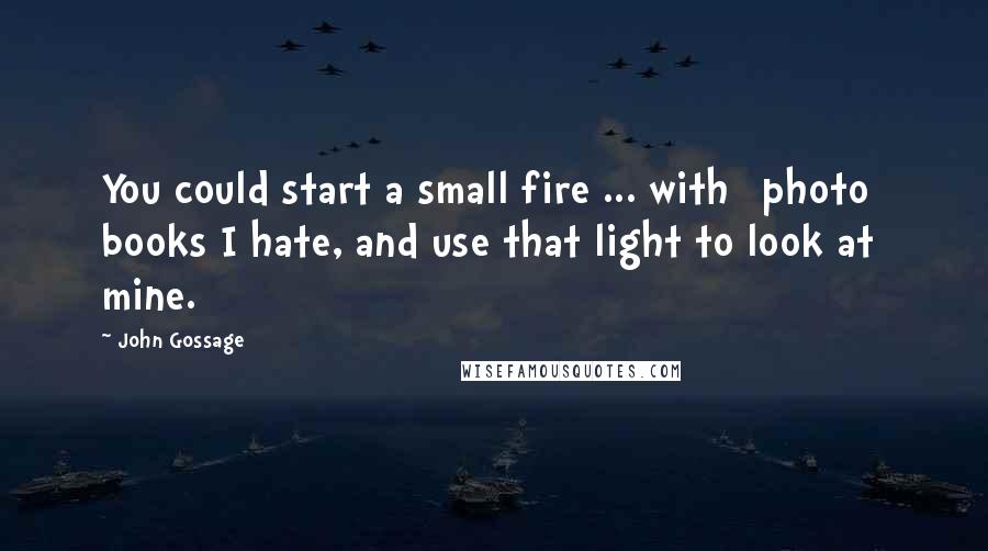 John Gossage Quotes: You could start a small fire ... with [photo] books I hate, and use that light to look at mine.