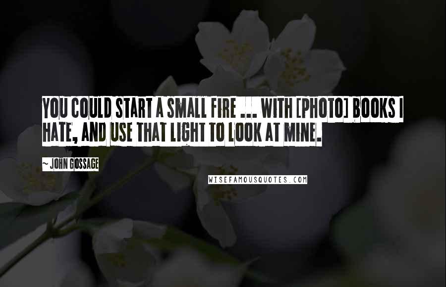 John Gossage Quotes: You could start a small fire ... with [photo] books I hate, and use that light to look at mine.