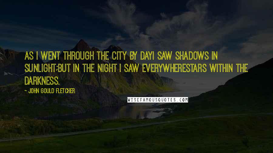 John Gould Fletcher Quotes: As I went through the city by dayI saw shadows in sunlight;But in the night I saw everywhereStars within the darkness.