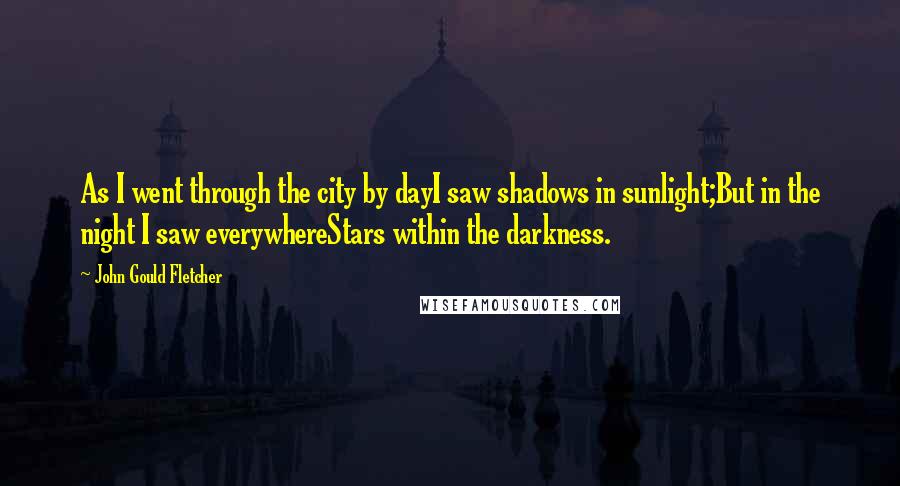 John Gould Fletcher Quotes: As I went through the city by dayI saw shadows in sunlight;But in the night I saw everywhereStars within the darkness.