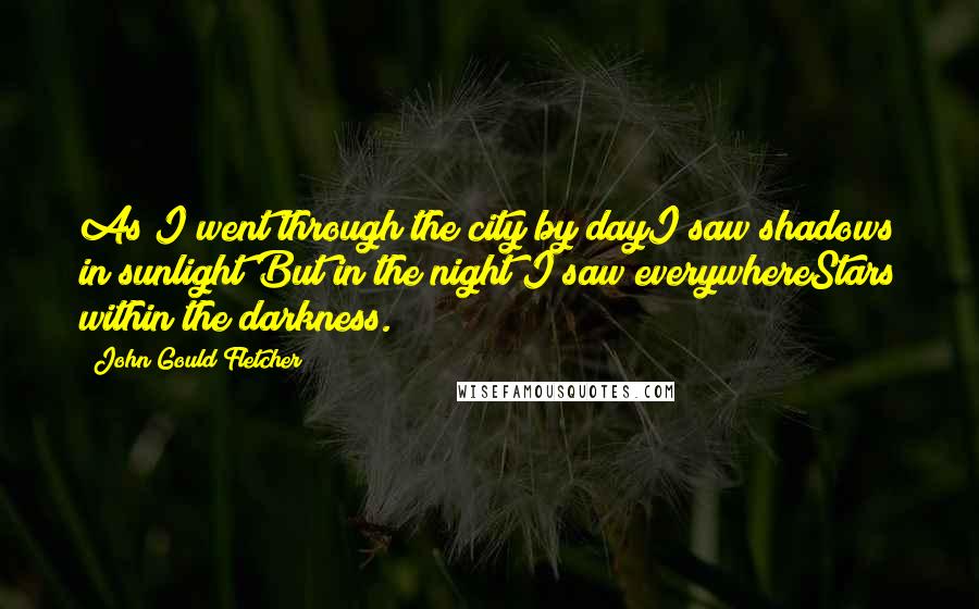 John Gould Fletcher Quotes: As I went through the city by dayI saw shadows in sunlight;But in the night I saw everywhereStars within the darkness.