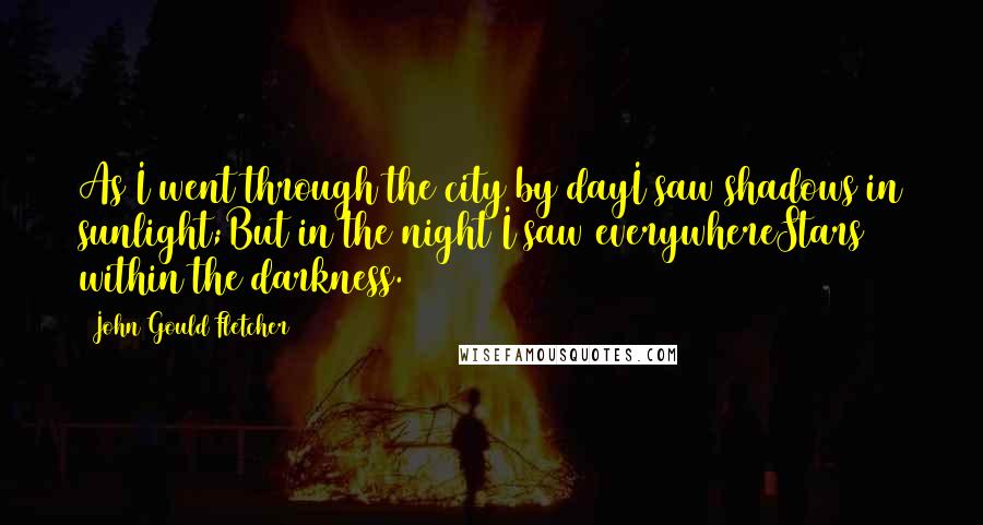 John Gould Fletcher Quotes: As I went through the city by dayI saw shadows in sunlight;But in the night I saw everywhereStars within the darkness.
