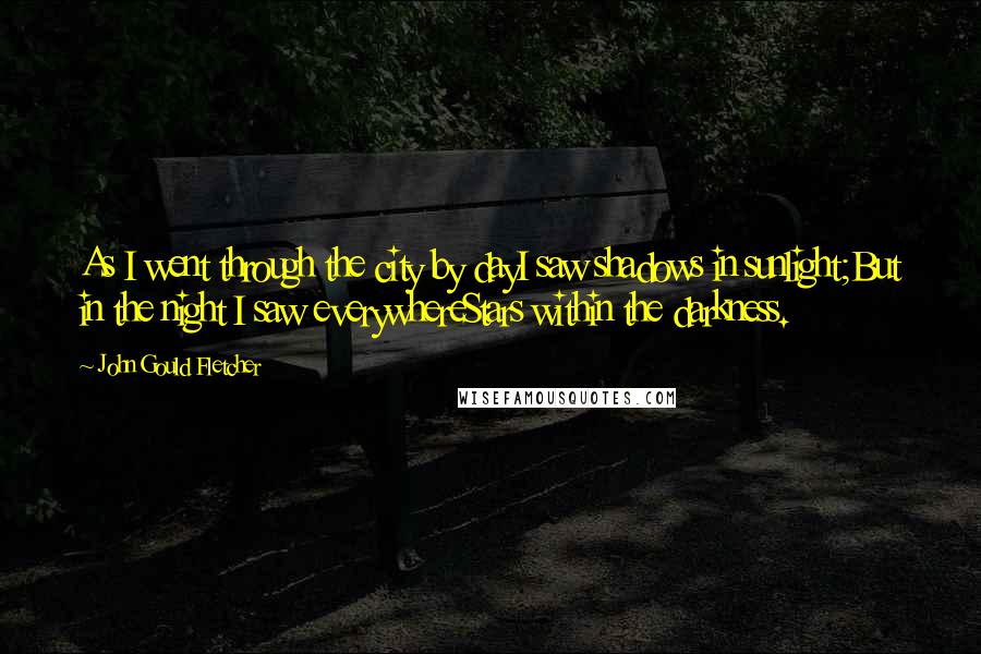 John Gould Fletcher Quotes: As I went through the city by dayI saw shadows in sunlight;But in the night I saw everywhereStars within the darkness.