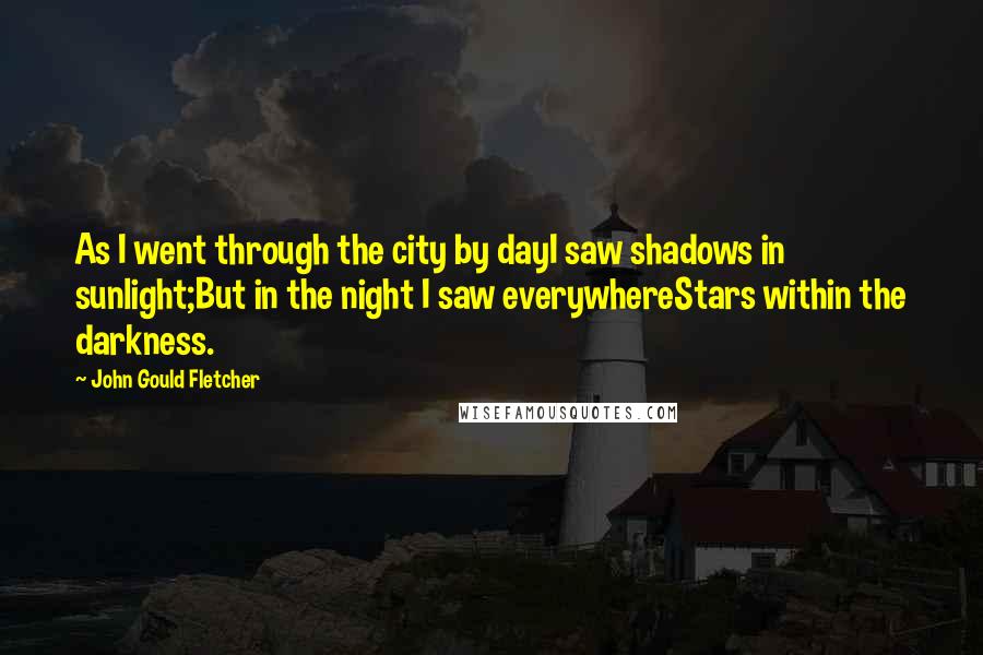 John Gould Fletcher Quotes: As I went through the city by dayI saw shadows in sunlight;But in the night I saw everywhereStars within the darkness.