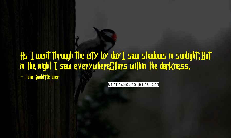 John Gould Fletcher Quotes: As I went through the city by dayI saw shadows in sunlight;But in the night I saw everywhereStars within the darkness.