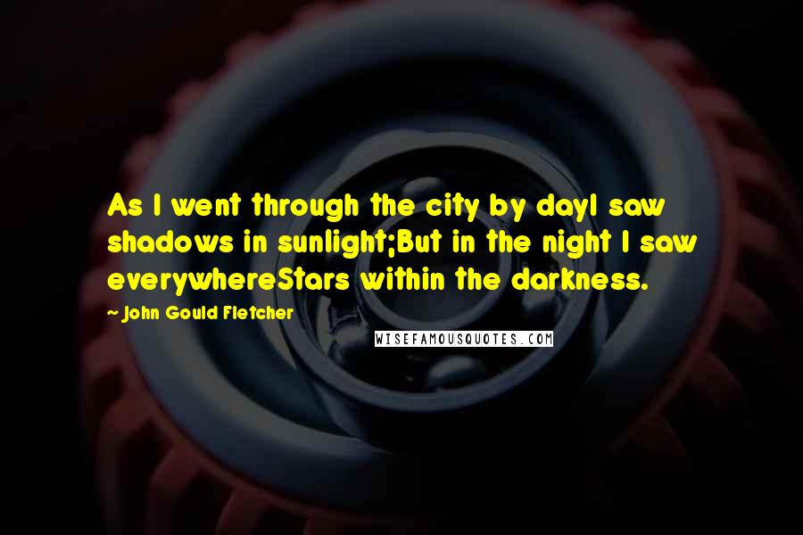 John Gould Fletcher Quotes: As I went through the city by dayI saw shadows in sunlight;But in the night I saw everywhereStars within the darkness.