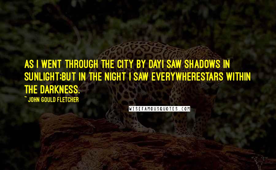 John Gould Fletcher Quotes: As I went through the city by dayI saw shadows in sunlight;But in the night I saw everywhereStars within the darkness.