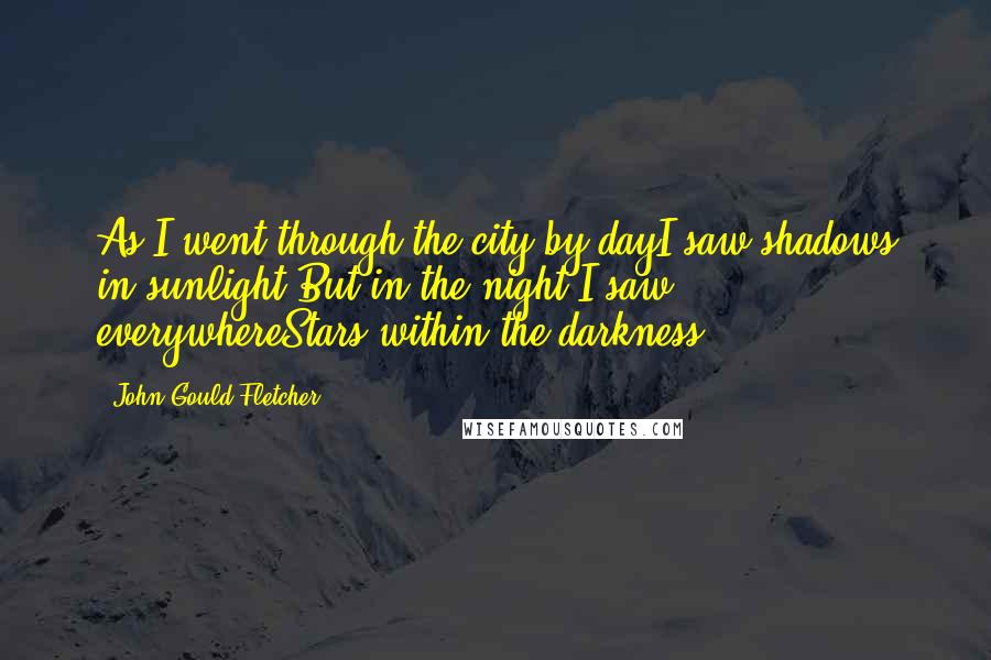 John Gould Fletcher Quotes: As I went through the city by dayI saw shadows in sunlight;But in the night I saw everywhereStars within the darkness.